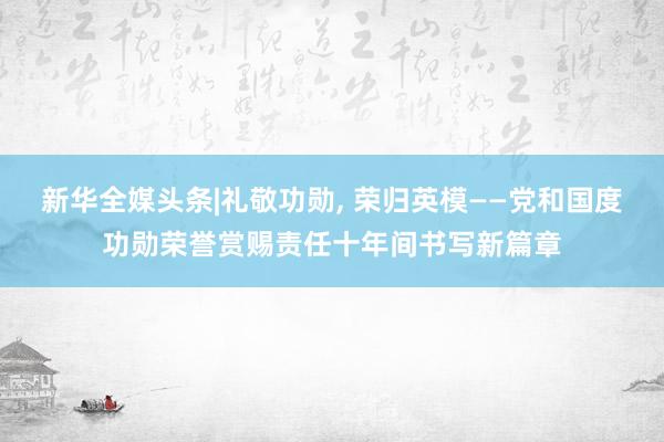 新华全媒头条|礼敬功勋, 荣归英模——党和国度功勋荣誉赏赐责任十年间书写新篇章